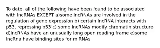 To date, all of the following have been found to be associated with lncRNAs EXCEPT a)some lncRNAs are involved in the regulation of gene expression b) certain lncRNA interacts with p53, repressing p53 c) some lncRNAs modify chromatin structure d)lncRNAs have an unusually long open reading frame e)some lncRna have binding sites for miRNAs