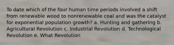 To date which of the four human time periods involved a shift from renewable wood to nonrenewable coal and was the catalyst for exponential population growth? a. Hunting and gathering b. Agricultural Revolution c. Industrial Revolution d. Technological Revolution e. What Revolution