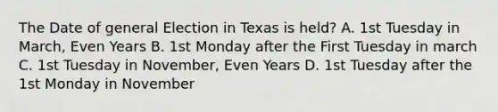 The Date of general Election in Texas is held? A. 1st Tuesday in March, Even Years B. 1st Monday after the First Tuesday in march C. 1st Tuesday in November, Even Years D. 1st Tuesday after the 1st Monday in November