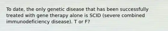 To date, the only genetic disease that has been successfully treated with gene therapy alone is SCID (severe combined immunodeficiency disease). T or F?