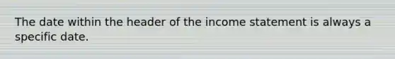 The date within the header of the income statement is always a specific date.