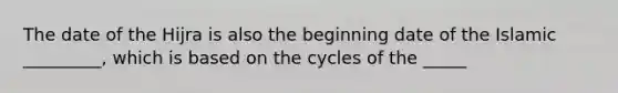 The date of the Hijra is also the beginning date of the Islamic _________, which is based on the cycles of the _____