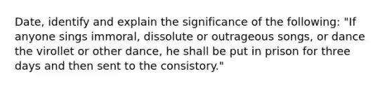 Date, identify and explain the significance of the following: "If anyone sings immoral, dissolute or outrageous songs, or dance the virollet or other dance, he shall be put in prison for three days and then sent to the consistory."