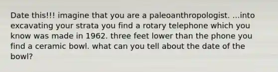 Date this!!! imagine that you are a paleoanthropologist. ...into excavating your strata you find a rotary telephone which you know was made in 1962. three feet lower than the phone you find a ceramic bowl. what can you tell about the date of the bowl?