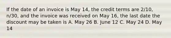 If the date of an invoice is May 14, the credit terms are 2/10, n/30, and the invoice was received on May 16, the last date the discount may be taken is A. May 26 B. June 12 C. May 24 D. May 14