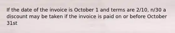 If the date of the invoice is October 1 and terms are 2/10, n/30 a discount may be taken if the invoice is paid on or before October 31st