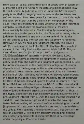 From date of judicial demand to date of satisfaction of judgment a. Interest begins to run from the date of judicial demand (day the suit is filed) b. Judicial interest is important b/c the injured party is entitled to pre-judgment interest under Louisiana law (~5%). Since it often takes years for the case to make it through litigation, so interest can be a significant component of the claim. Thus, it's important to know whether or not the insurance company is responsible for paying interest. 2. Insurer's Responsibility for Interest a. The Insuring Agreement agrees whatever is w/in the policy limits, plus "interest accruing after a judgment is entered in any suit that we defend." b. So the insurer agrees to pay interest after the judgment is rendered. However, in LA, we have pre-judgment interest. The issue is whether an insurer is liable for this. (1) Problem: How much in excess of the policy limits is the insurer liable for? (2) Doty v. Central Mut. Ins. Co. (La. Ct. App. 1966) a. Judgment = 25,000; liability policy limits =10,000. Excess15,000. i. Policy: Insurer pays all interest on judgments in excess of the policy limits from the date that a judgment was rendered b. LSC: For interest in excess of the policy limits, obligation of insurer depends upon the language of the supplementary payments provision. i. Here: Insurer owes full amount of judicial interest ii. But general rule: Insured is responsible for paying legal interest in excess of the policy limits unless the policy states otherwise. (3) Date of Judicial Demand against Insured or Insurer a. P sues D on 1/1/09 and adds the insurer on 1/1/10. b. The insured and the insurer are solidary obligors; therefore, interest runs from the date of judicial demand against any solidary obligor. c. Thus, in this hypo, since they are both solidarily bound, insurer will owe pre-judgment interest from 1/1/09, the date that the insured was sued. H. How can insurer get court to resolve the coverage issues before dealing w/ the merits of the underlying tort claim? [Important b/c if no coverage, then insurer won't have to defend the suit] 1. File MSJ in the underlying tort suit & get the court to rule on coverage 2. File its own ordinary proceeding, seeking declaratory judgment establishing that there is no coverage under the policy a. Concurrent suits