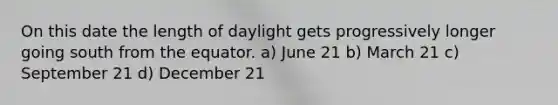 On this date the length of daylight gets progressively longer going south from the equator. a) June 21 b) March 21 c) September 21 d) December 21