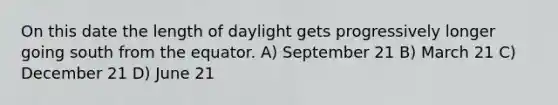 On this date the length of daylight gets progressively longer going south from the equator. A) September 21 B) March 21 C) December 21 D) June 21