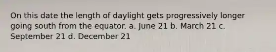 On this date the length of daylight gets progressively longer going south from the equator. a. June 21 b. March 21 c. September 21 d. December 21