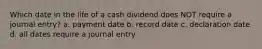 Which date in the life of a cash dividend does NOT require a journal entry? a. payment date b. record date c. declaration date d. all dates require a journal entry