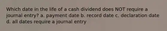 Which date in the life of a cash dividend does NOT require a journal entry? a. payment date b. record date c. declaration date d. all dates require a journal entry