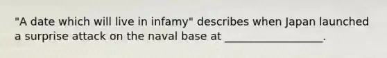 "A date which will live in infamy" describes when Japan launched a surprise attack on the naval base at __________________.