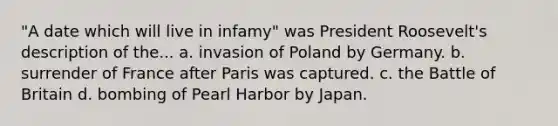 "A date which will live in infamy" was President Roosevelt's description of the... a. invasion of Poland by Germany. b. surrender of France after Paris was captured. c. the Battle of Britain d. bombing of Pearl Harbor by Japan.