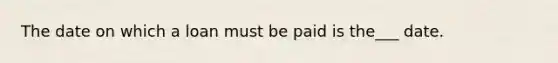 The date on which a loan must be paid is the___ date.