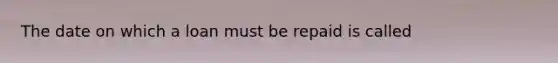 The date on which a loan must be repaid is called