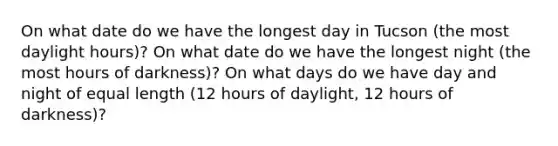 On what date do we have the longest day in Tucson (the most daylight hours)? On what date do we have the longest night (the most hours of darkness)? On what days do we have day and night of equal length (12 hours of daylight, 12 hours of darkness)?