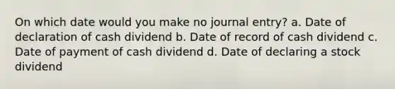 On which date would you make no journal entry? a. Date of declaration of cash dividend b. Date of record of cash dividend c. Date of payment of cash dividend d. Date of declaring a stock dividend