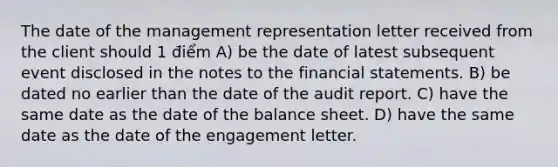 The date of the management representation letter received from the client should 1 điểm A) be the date of latest subsequent event disclosed in the notes to the financial statements. B) be dated no earlier than the date of the audit report. C) have the same date as the date of the balance sheet. D) have the same date as the date of the engagement letter.