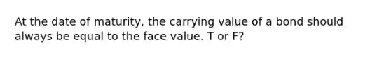 At the date of maturity, the carrying value of a bond should always be equal to the face value. T or F?