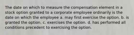 The date on which to measure the compensation element in a stock option granted to a corporate employee ordinarily is the date on which the employee a. may first exercise the option. b. is granted the option. c. exercises the option. d. has performed all conditions precedent to exercising the option.