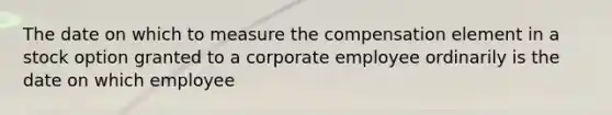 The date on which to measure the compensation element in a stock option granted to a corporate employee ordinarily is the date on which employee