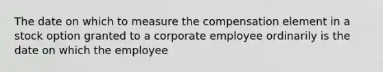 The date on which to measure the compensation element in a stock option granted to a corporate employee ordinarily is the date on which the employee