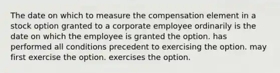 The date on which to measure the compensation element in a stock option granted to a corporate employee ordinarily is the date on which the employee is granted the option. has performed all conditions precedent to exercising the option. may first exercise the option. exercises the option.