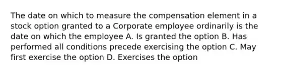 The date on which to measure the compensation element in a stock option granted to a Corporate employee ordinarily is the date on which the employee A. Is granted the option B. Has performed all conditions precede exercising the option C. May first exercise the option D. Exercises the option