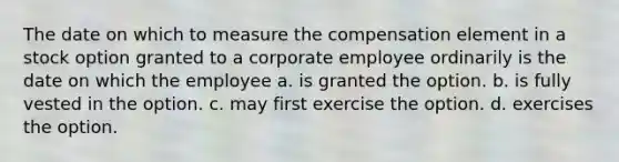 The date on which to measure the compensation element in a stock option granted to a corporate employee ordinarily is the date on which the employee a. is granted the option. b. is fully vested in the option. c. may first exercise the option. d. exercises the option.