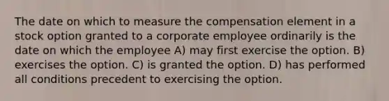 The date on which to measure the compensation element in a stock option granted to a corporate employee ordinarily is the date on which the employee A) may first exercise the option. B) exercises the option. C) is granted the option. D) has performed all conditions precedent to exercising the option.