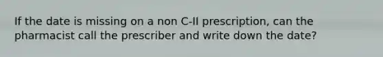 If the date is missing on a non C-II prescription, can the pharmacist call the prescriber and write down the date?