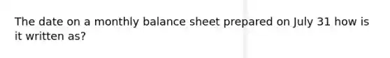 The date on a monthly balance sheet prepared on July 31 how is it written as?