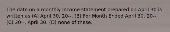 The date on a monthly income statement prepared on April 30 is written as (A) April 30, 20--. (B) For Month Ended April 30, 20--. (C) 20--, April 30. (D) none of these.