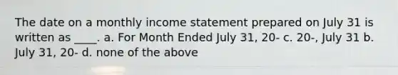 The date on a monthly <a href='https://www.questionai.com/knowledge/kCPMsnOwdm-income-statement' class='anchor-knowledge'>income statement</a> prepared on July 31 is written as ____. a. For Month Ended July 31, 20- c. 20-, July 31 b. July 31, 20- d. none of the above