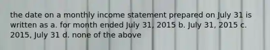 the date on a monthly income statement prepared on July 31 is written as a. for month ended July 31, 2015 b. July 31, 2015 c. 2015, July 31 d. none of the above