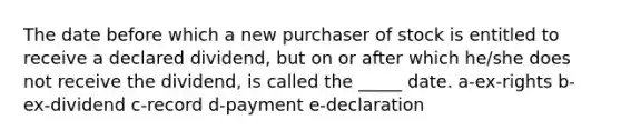 The date before which a new purchaser of stock is entitled to receive a declared dividend, but on or after which he/she does not receive the dividend, is called the _____ date. a-ex-rights b-ex-dividend c-record d-payment e-declaration