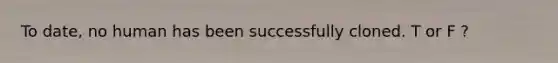 To date, no human has been successfully cloned. T or F ?