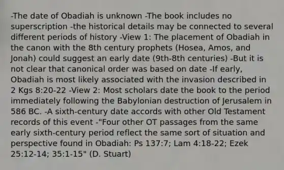 -The date of Obadiah is unknown -The book includes no superscription -the historical details may be connected to several different periods of history -View 1: The placement of Obadiah in the canon with the 8th century prophets (Hosea, Amos, and Jonah) could suggest an early date (9th-8th centuries) -But it is not clear that canonical order was based on date -If early, Obadiah is most likely associated with the invasion described in 2 Kgs 8:20-22 -View 2: Most scholars date the book to the period immediately following the Babylonian destruction of Jerusalem in 586 BC. -A sixth-century date accords with other Old Testament records of this event -"Four other OT passages from the same early sixth-century period reflect the same sort of situation and perspective found in Obadiah: Ps 137:7; Lam 4:18-22; Ezek 25:12-14; 35:1-15" (D. Stuart)