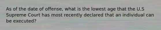 As of the date of offense, what is the lowest age that the U.S Supreme Court has most recently declared that an individual can be executed?