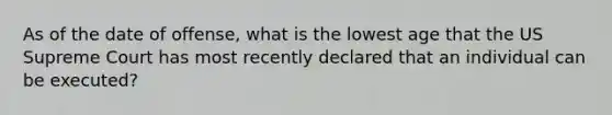 As of the date of offense, what is the lowest age that the US Supreme Court has most recently declared that an individual can be executed?