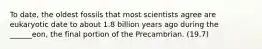 To date, the oldest fossils that most scientists agree are eukaryotic date to about 1.8 billion years ago during the ______eon, the final portion of the Precambrian. (19.7)