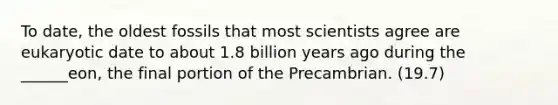 To date, the oldest fossils that most scientists agree are eukaryotic date to about 1.8 billion years ago during the ______eon, the final portion of the Precambrian. (19.7)