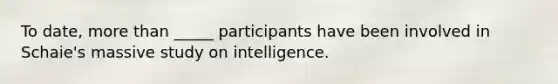 To date, more than _____ participants have been involved in Schaie's massive study on intelligence.