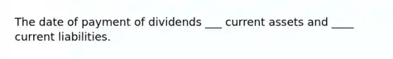 The date of payment of dividends ___ current assets and ____ current liabilities.