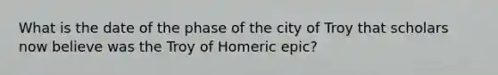 What is the date of the phase of the city of Troy that scholars now believe was the Troy of Homeric epic?