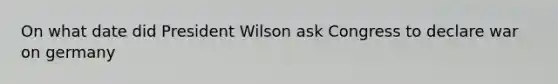 On what date did President Wilson ask Congress to declare war on germany