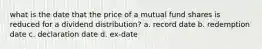 what is the date that the price of a mutual fund shares is reduced for a dividend distribution? a. record date b. redemption date c. declaration date d. ex-date