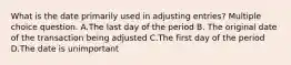 What is the date primarily used in adjusting entries? Multiple choice question. A.The last day of the period B. The original date of the transaction being adjusted C.The first day of the period D.The date is unimportant