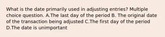 What is the date primarily used in adjusting entries? Multiple choice question. A.The last day of the period B. The original date of the transaction being adjusted C.The first day of the period D.The date is unimportant